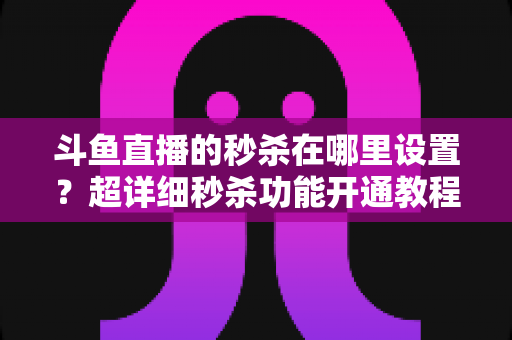 斗鱼直播的秒杀在哪里设置？超详细秒杀功能开通教程与运营技巧全解析