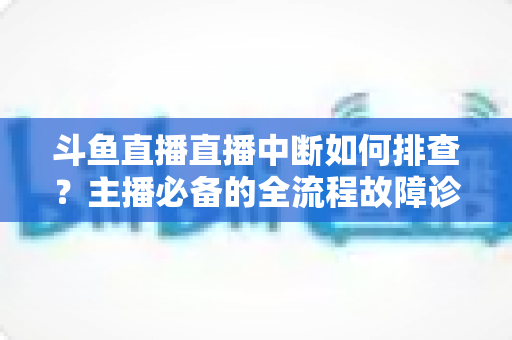 斗鱼直播直播中断如何排查？主播必备的全流程故障诊断与快速恢复指南