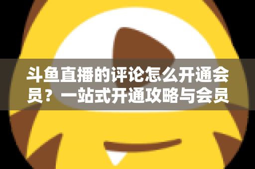 斗鱼直播的评论怎么开通会员？一站式开通攻略与会员权益全解析