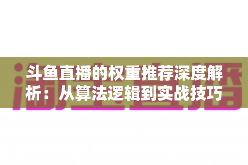 斗鱼直播的权重推荐深度解析：从算法逻辑到实战技巧，全面提升直播间流量与曝光