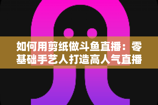 如何用剪纸做斗鱼直播：零基础手艺人打造高人气直播间的完整实战指南