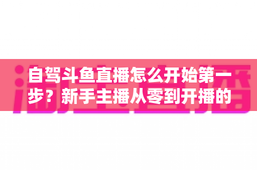自驾斗鱼直播怎么开始第一步？新手主播从零到开播的完整实战指南