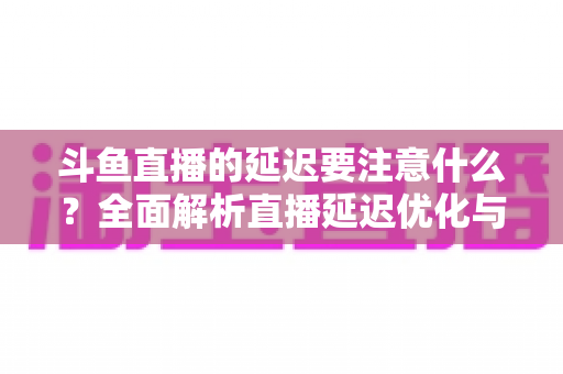 斗鱼直播的延迟要注意什么？全面解析直播延迟优化与观看体验提升指南
