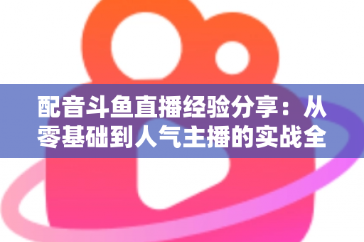 配音斗鱼直播经验分享：从零基础到人气主播的实战全攻略