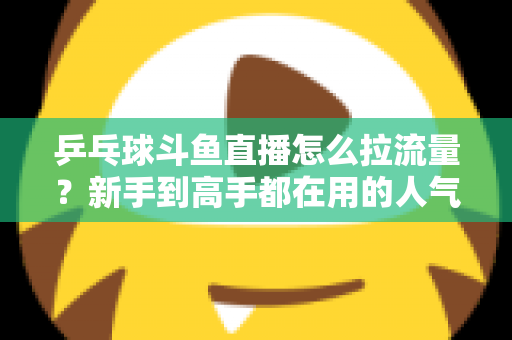 乒乓球斗鱼直播怎么拉流量？新手到高手都在用的人气提升全攻略