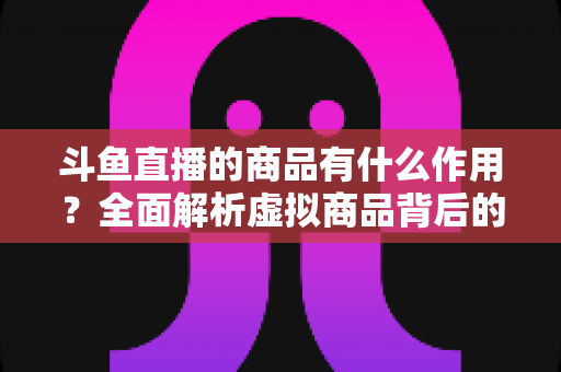 斗鱼直播的商品有什么作用？全面解析虚拟商品背后的互动价值与商业逻辑