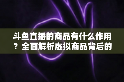 斗鱼直播的商品有什么作用？全面解析虚拟商品背后的互动价值与商业逻辑