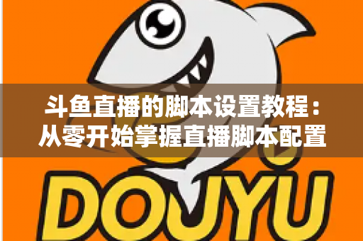 斗鱼直播的脚本设置教程：从零开始掌握直播脚本配置的完整指南
