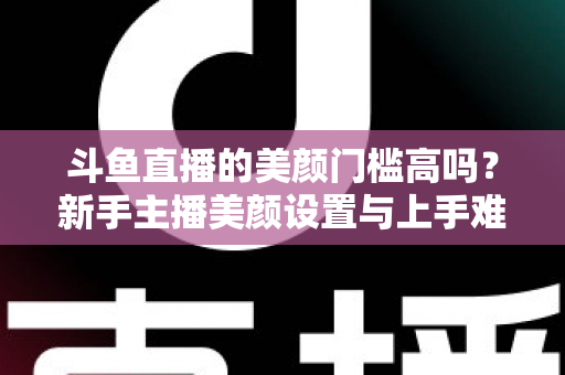 斗鱼直播的美颜门槛高吗?新手主播美颜设置与上手难度全面解析 斗鱼直播的美颜门槛高吗?新手主播美颜设置与上手难度全面解析