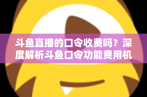 斗鱼直播的口令收费吗?深度解析斗鱼口令功能费用机制与实用使用指南 斗鱼直播的口令收费吗?深度解析斗鱼口令功能费用机制与实用使用指南