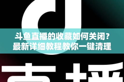 斗鱼直播的收藏如何关闭?最新详细教程教你一键清理收藏列表的实用指南 斗鱼直播的收藏如何关闭?最新详细教程教你一键清理收藏列表的实用指南