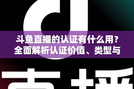 斗鱼直播的认证有什么用？全面解析认证价值、类型与申请流程，助你快速提升账号影响力