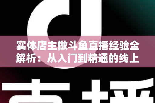 实体店主做斗鱼直播经验全解析：从入门到精通的线上线下引流实战指南