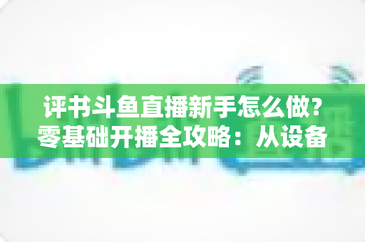 评书斗鱼直播新手怎么做？零基础开播全攻略：从设备准备到涨粉变现的完整指南