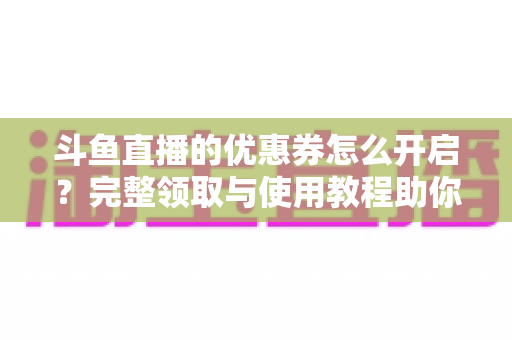 斗鱼直播的优惠券怎么开启？完整领取与使用教程助你省钱看直播