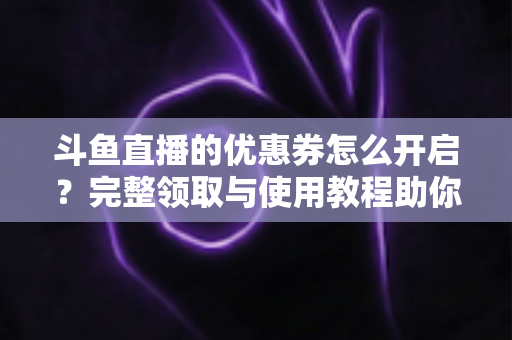 斗鱼直播的优惠券怎么开启？完整领取与使用教程助你省钱看直播
