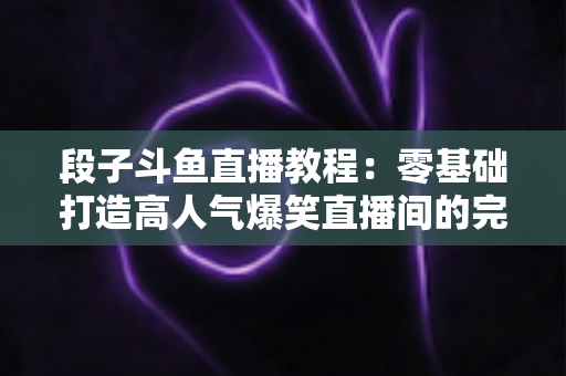 段子斗鱼直播教程:零基础打造高人气爆笑直播间的完整攻略 段子斗鱼直播教程:零基础打造高人气爆笑直播间的完整攻略