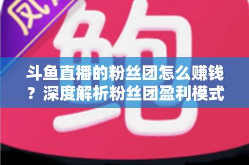 斗鱼直播的粉丝团怎么赚钱？深度解析粉丝团盈利模式与运营实战指南
