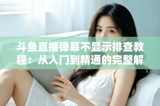 斗鱼直播弹幕不显示排查教程：从入门到精通的完整解决方案指南，快速恢复弹幕互动体验