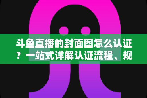 斗鱼直播的封面图怎么认证？一站式详解认证流程、规范要求与实用技巧