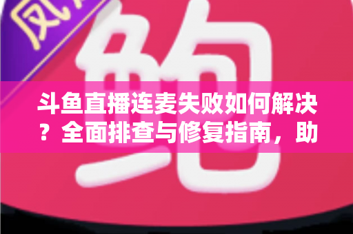 斗鱼直播连麦失败如何解决？全面排查与修复指南，助你快速恢复连麦功能