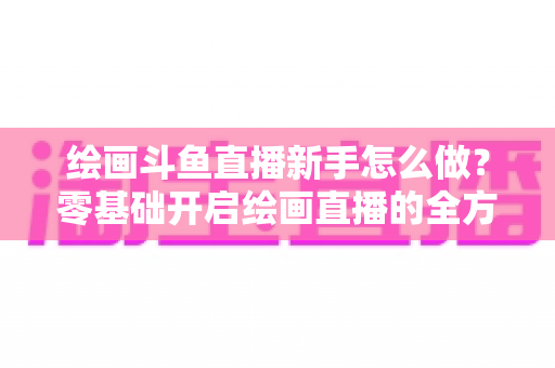 绘画斗鱼直播新手怎么做？零基础开启绘画直播的全方位实战指南