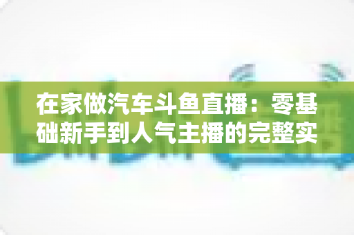 在家做汽车斗鱼直播：零基础新手到人气主播的完整实战指南