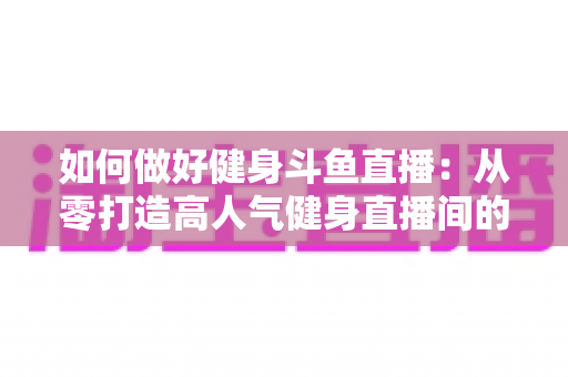 如何做好健身斗鱼直播：从零打造高人气健身直播间的全方位实战指南