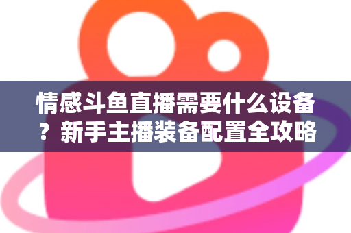 情感斗鱼直播需要什么设备?新手主播装备配置全攻略,帮你快速搭建高人气温馨直播间 情感斗鱼直播需要什么设备?新手主播装备配置全攻略,帮你快速搭建高人气温馨直播间