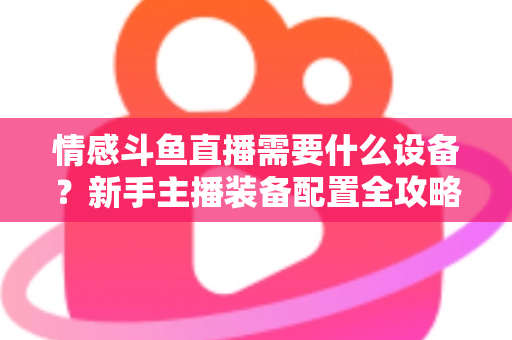 情感斗鱼直播需要什么设备？新手主播装备配置全攻略，帮你快速搭建高人气温馨直播间