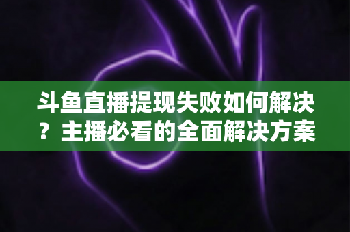 斗鱼直播提现失败如何解决？主播必看的全面解决方案与实用指南