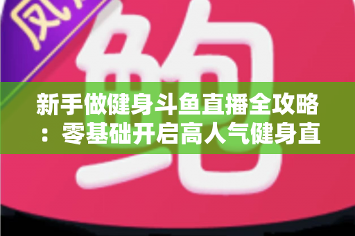 新手做健身斗鱼直播全攻略:零基础开启高人气健身直播间的实战指南 新手做健身斗鱼直播全攻略:零基础开启高人气健身直播间的实战指南
