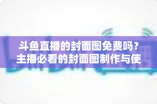 斗鱼直播的封面图免费吗？主播必看的封面图制作与使用全攻略