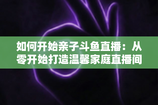 如何开始亲子斗鱼直播：从零开始打造温馨家庭直播间的完整指南
