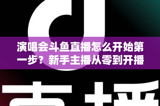 演唱会斗鱼直播怎么开始第一步?新手主播从零到开播的完整实战指南 演唱会斗鱼直播怎么开始第一步?新手主播从零到开播的完整实战指南