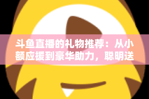 斗鱼直播的礼物推荐：从小额应援到豪华助力，聪明送礼的完整攻略指南