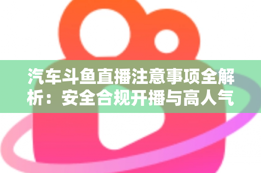 汽车斗鱼直播注意事项全解析：安全合规开播与高人气车载直播间打造指南