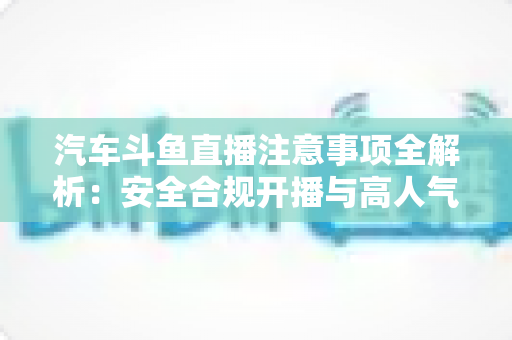 汽车斗鱼直播注意事项全解析：安全合规开播与高人气车载直播间打造指南