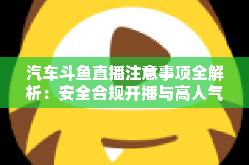 汽车斗鱼直播注意事项全解析：安全合规开播与高人气车载直播间打造指南
