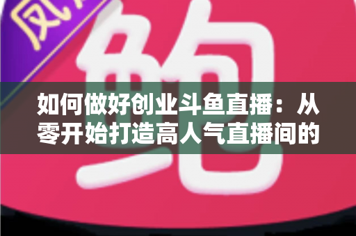 如何做好创业斗鱼直播：从零开始打造高人气直播间的完整实战指南