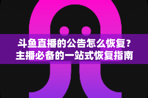 斗鱼直播的公告怎么恢复？主播必备的一站式恢复指南与实用运营技巧