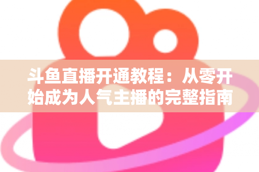 斗鱼直播开通教程：从零开始成为人气主播的完整指南