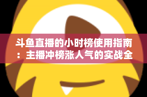 斗鱼直播的小时榜使用指南:主播冲榜涨人气的实战全攻略 斗鱼直播的小时榜使用指南:主播冲榜涨人气的实战全攻略