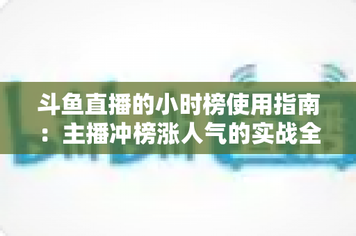 斗鱼直播的小时榜使用指南：主播冲榜涨人气的实战全攻略