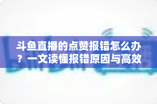 斗鱼直播的点赞报错怎么办？一文读懂报错原因与高效解决方法