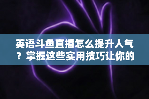 英语斗鱼直播怎么提升人气？掌握这些实用技巧让你的直播间快速涨粉