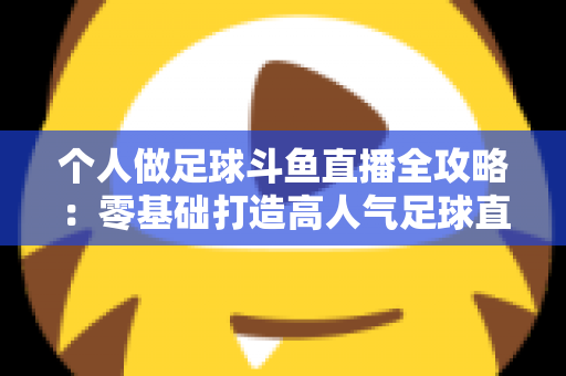 个人做足球斗鱼直播全攻略:零基础打造高人气足球直播间的实战秘籍 个人做足球斗鱼直播全攻略:零基础打造高人气足球直播间的实战秘籍