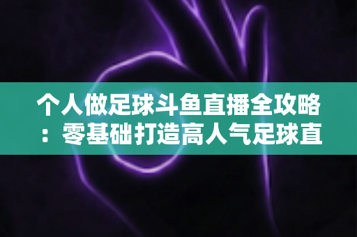 个人做足球斗鱼直播全攻略：零基础打造高人气足球直播间的实战秘籍
