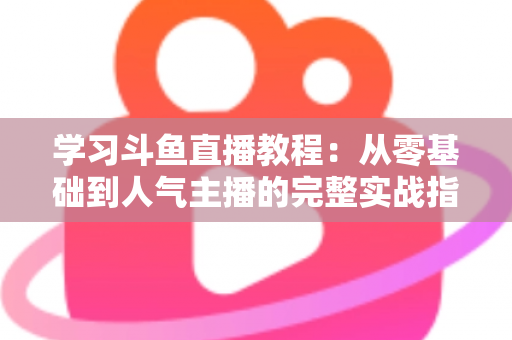 学习斗鱼直播教程：从零基础到人气主播的完整实战指南