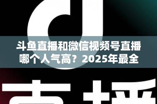 斗鱼直播和微信视频号直播哪个人气高？2025年最全平台人气对比与选择指南